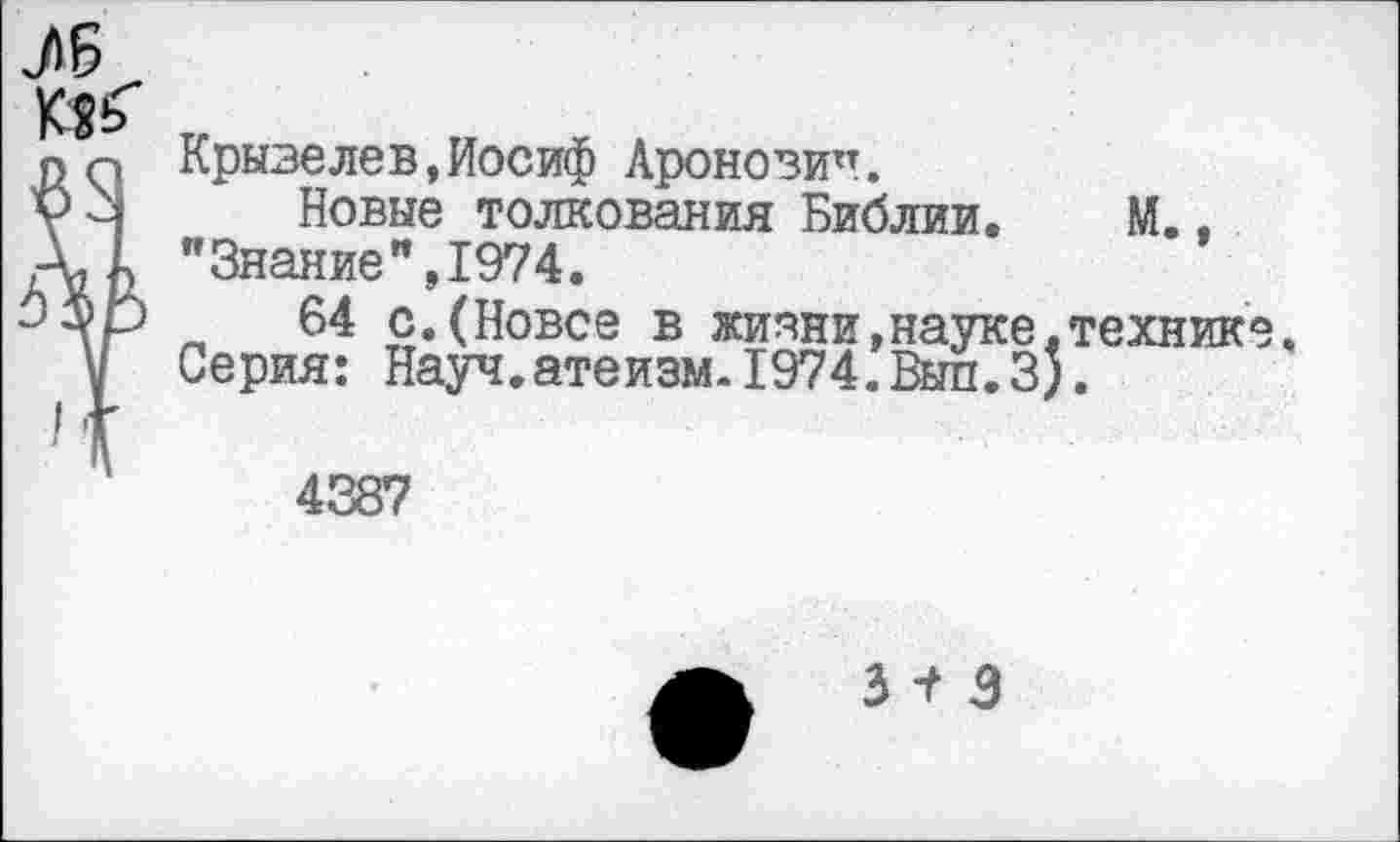 ﻿Крызелев,Иосиф Аронозитт.
Новые толкования Библии. М.. "Знание",1974.
64 с.(Новее в жизни,науке,технике. Серия: Науч.атеизм.1974.Выл.3;.
4387
3 -Г 3